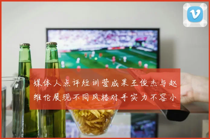 媒体人点评短训营成果王俊杰与赵维伦展现不同风格对手实力不容小觑