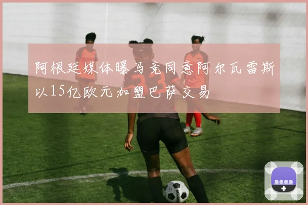 阿根廷媒体曝马竞同意阿尔瓦雷斯以15亿欧元加盟巴萨交易