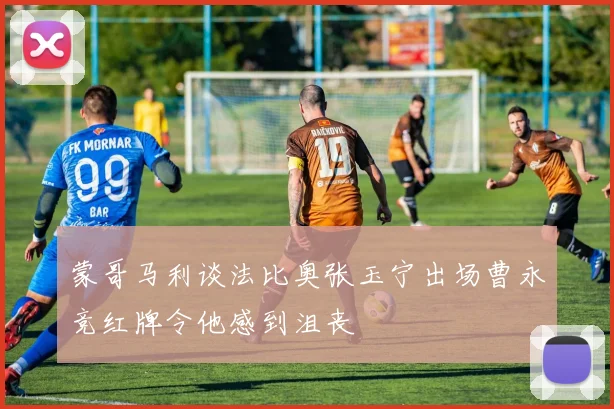 蒙哥马利谈法比奥张玉宁出场曹永竞红牌令他感到沮丧