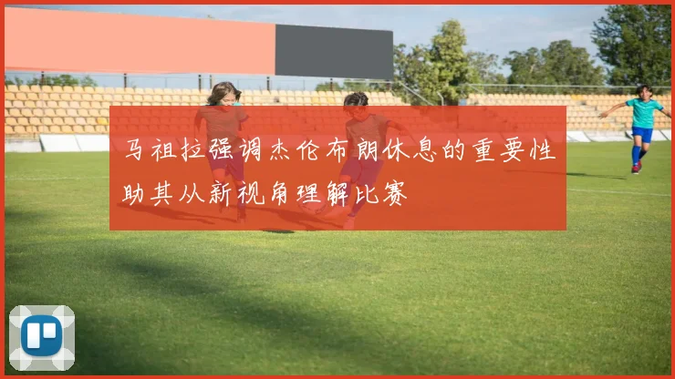 马祖拉强调杰伦布朗休息的重要性助其从新视角理解比赛