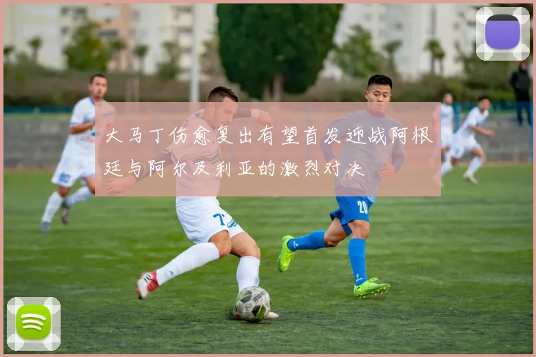 大马丁伤愈复出有望首发迎战阿根廷与阿尔及利亚的激烈对决