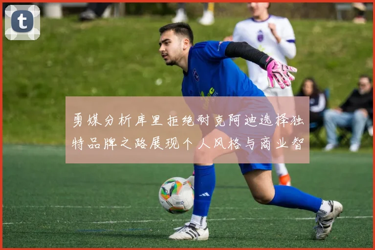 勇媒分析库里拒绝耐克阿迪选择独特品牌之路展现个人风格与商业智慧