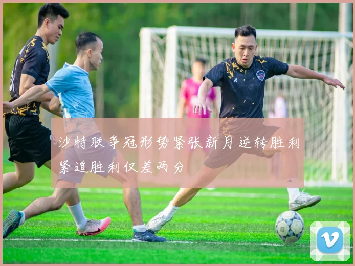 沙特联争冠形势紧张新月逆转胜利紧追胜利仅差两分
