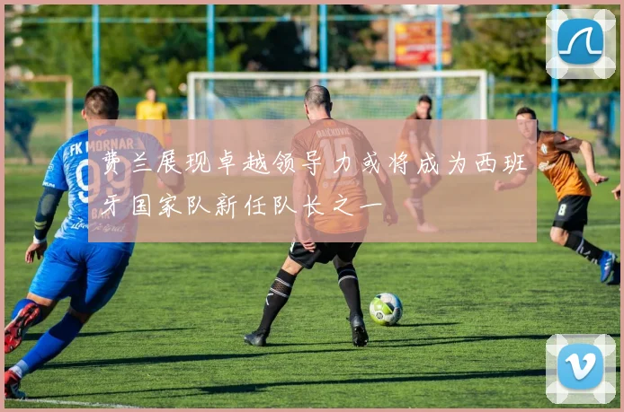 费兰展现卓越领导力或将成为西班牙国家队新任队长之一