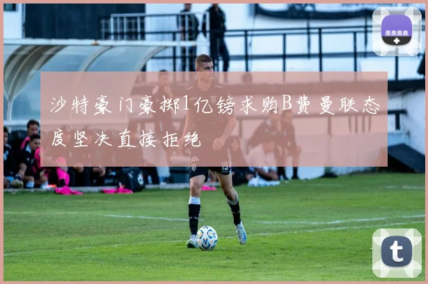 沙特豪门豪掷1亿镑求购B费曼联态度坚决直接拒绝
