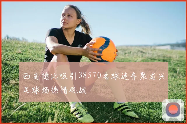 西南德比吸引38570名球迷齐聚龙兴足球场热情观战