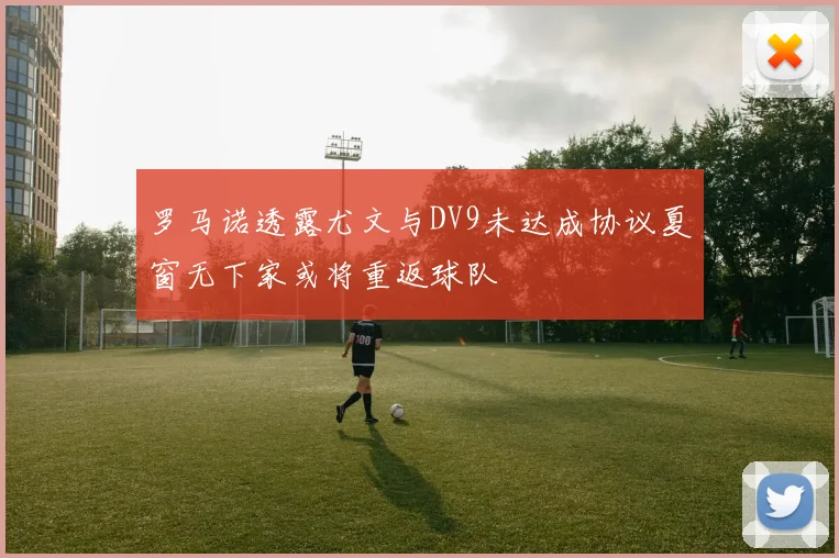罗马诺透露尤文与DV9未达成协议夏窗无下家或将重返球队
