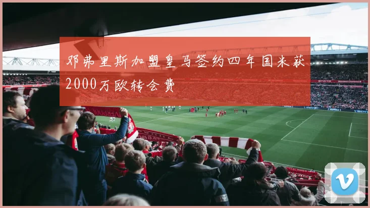 邓弗里斯加盟皇马签约四年国米获2000万欧转会费