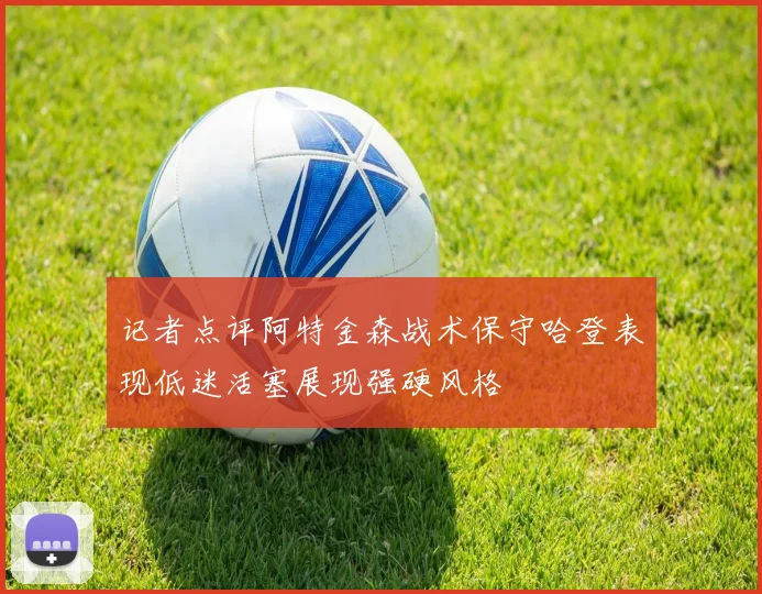 记者点评阿特金森战术保守哈登表现低迷活塞展现强硬风格